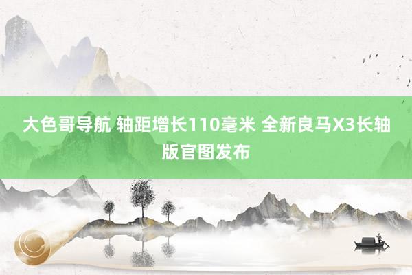 大色哥导航 轴距增长110毫米 全新良马X3长轴版官图发布