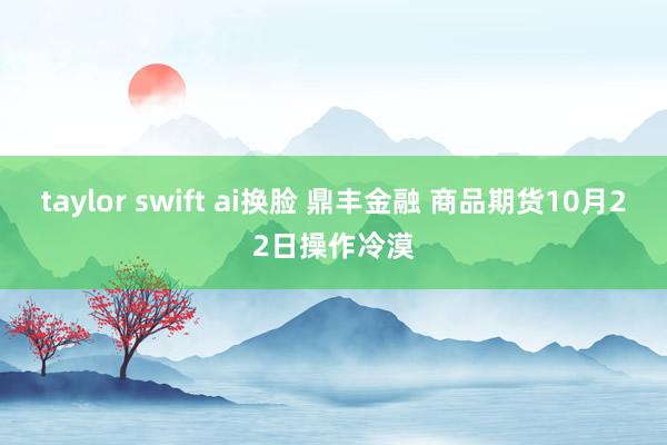 taylor swift ai换脸 鼎丰金融 商品期货10月22日操作冷漠