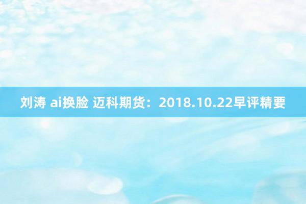 刘涛 ai换脸 迈科期货：2018.10.22早评精要