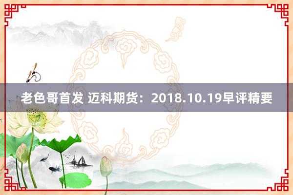 老色哥首发 迈科期货：2018.10.19早评精要