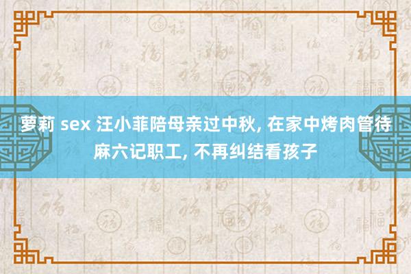 萝莉 sex 汪小菲陪母亲过中秋， 在家中烤肉管待麻六记职工， 不再纠结看孩子