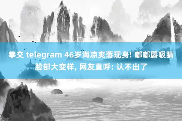 拳交 telegram 46岁海凉爽落现身! 嘟嘟唇吸睛脸部大变样， 网友直呼: 认不出了