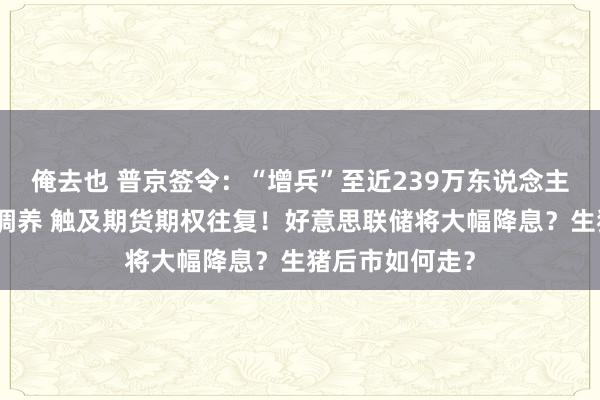 俺去也 普京签令：“增兵”至近239万东说念主！港交所要紧调养 触及期货期权往复！好意思联储将大幅降息？生猪后市如何走？