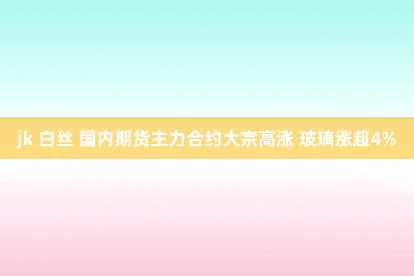 jk 白丝 国内期货主力合约大宗高涨 玻璃涨超4%