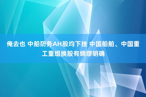 俺去也 中船防务AH股均下挫 中国船舶、中国重工重组换股有绸缪明确