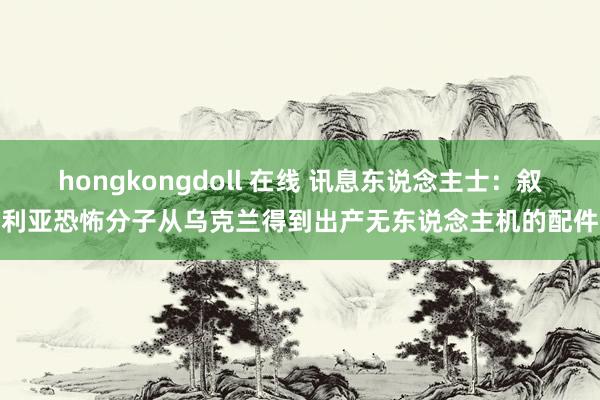 hongkongdoll 在线 讯息东说念主士：叙利亚恐怖分子从乌克兰得到出产无东说念主机的配件