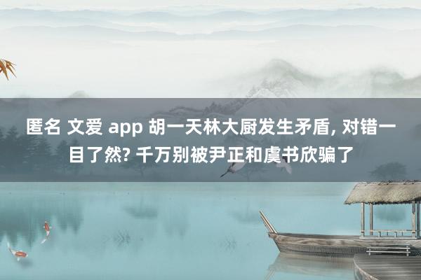 匿名 文爱 app 胡一天林大厨发生矛盾， 对错一目了然? 千万别被尹正和虞书欣骗了