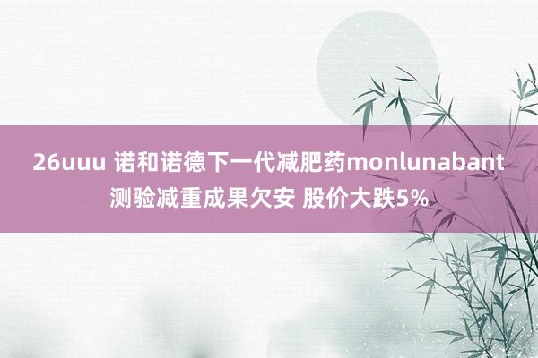 26uuu 诺和诺德下一代减肥药monlunabant测验减重成果欠安 股价大跌5%