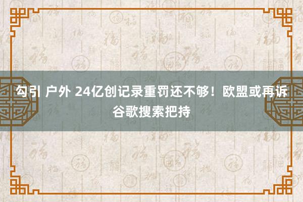 勾引 户外 24亿创记录重罚还不够！欧盟或再诉谷歌搜索把持