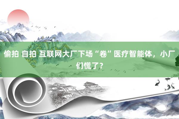 偷拍 自拍 互联网大厂下场“卷”医疗智能体，小厂们慌了？