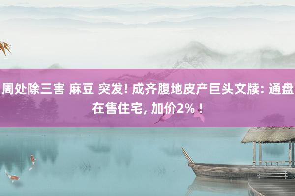 周处除三害 麻豆 突发! 成齐腹地皮产巨头文牍: 通盘在售住宅， 加价2% !