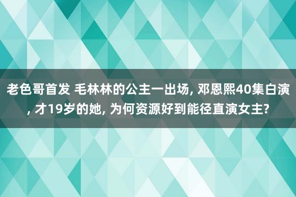 老色哥首发 毛林林的公主一出场， 邓恩熙40集白演， 才19岁的她， 为何资源好到能径直演女主?