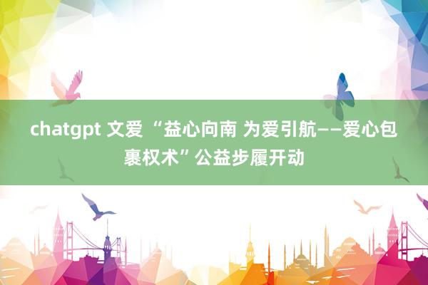 chatgpt 文爱 “益心向南 为爱引航——爱心包裹权术”公益步履开动