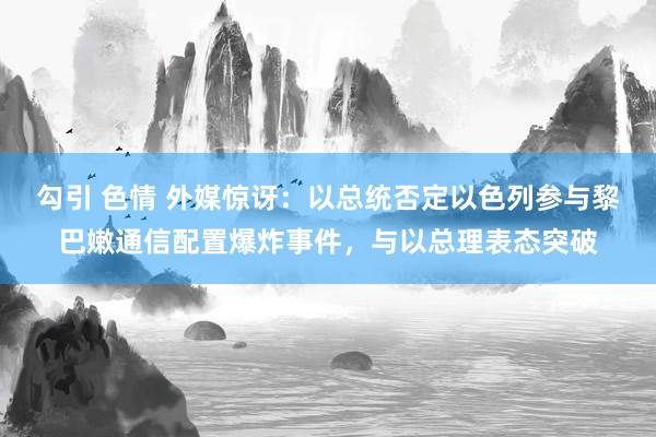 勾引 色情 外媒惊讶：以总统否定以色列参与黎巴嫩通信配置爆炸事件，与以总理表态突破