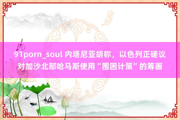 91porn_soul 内塔尼亚胡称，以色列正磋议对加沙北部哈马斯使用“围困计策”的筹画