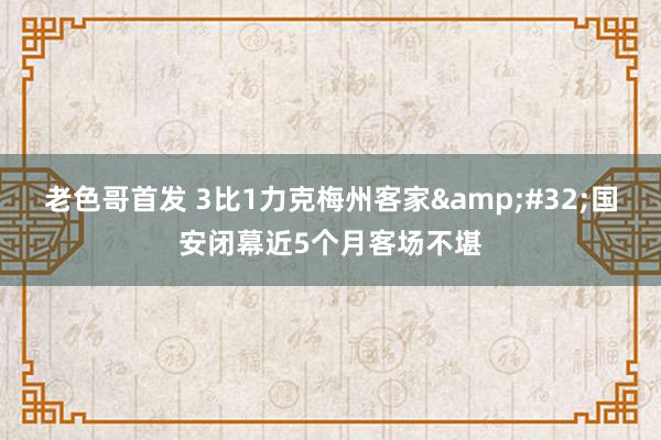 老色哥首发 3比1力克梅州客家&#32;国安闭幕近5个月客场不堪