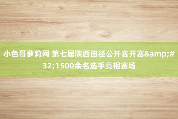 小色哥萝莉网 第七届陕西田径公开赛开赛&#32;1500余名选手亮相赛场