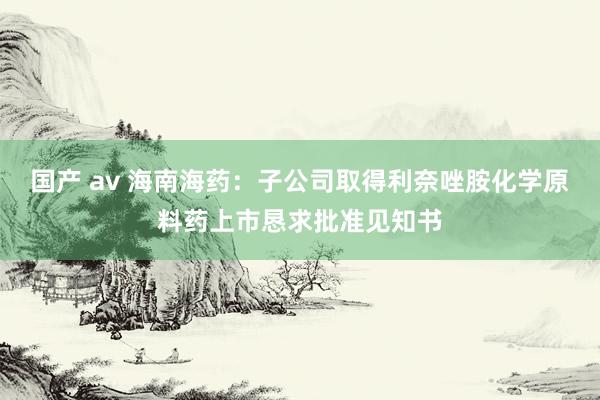 国产 av 海南海药：子公司取得利奈唑胺化学原料药上市恳求批准见知书