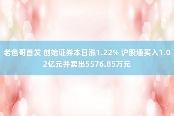 老色哥首发 创始证券本日涨1.22% 沪股通买入1.02亿元并卖出5576.85万元