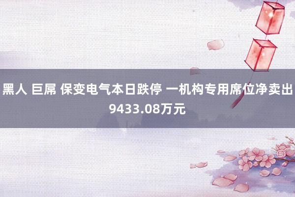 黑人 巨屌 保变电气本日跌停 一机构专用席位净卖出9433.08万元