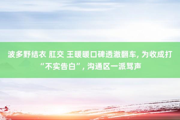 波多野结衣 肛交 王暖暖口碑透澈翻车， 为收成打“不实告白”， 沟通区一派骂声