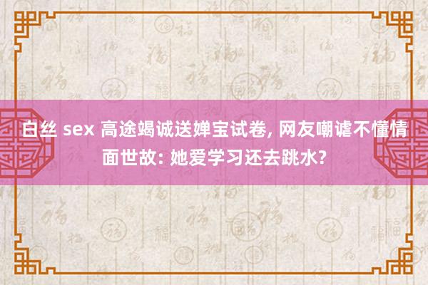 白丝 sex 高途竭诚送婵宝试卷， 网友嘲谑不懂情面世故: 她爱学习还去跳水?