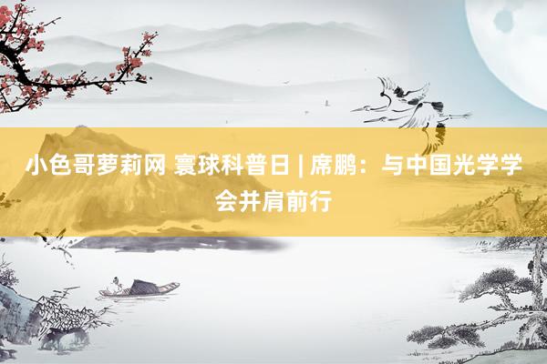 小色哥萝莉网 寰球科普日 | 席鹏：与中国光学学会并肩前行