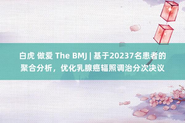 白虎 做爱 The BMJ | 基于20237名患者的聚合分析，优化乳腺癌辐照调治分次决议