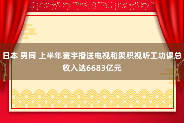 日本 男同 上半年寰宇播送电视和聚积视听工功课总收入达6683亿元