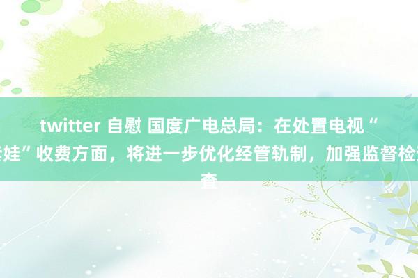 twitter 自慰 国度广电总局：在处置电视“套娃”收费方面，将进一步优化经管轨制，加强监督检査