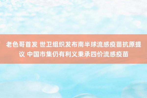 老色哥首发 世卫组织发布南半球流感疫苗抗原提议 中国市集仍有利义秉承四价流感疫苗