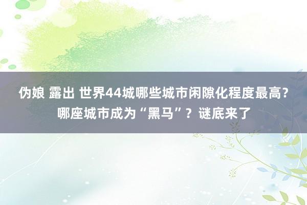 伪娘 露出 世界44城哪些城市闲隙化程度最高？哪座城市成为“黑马”？谜底来了