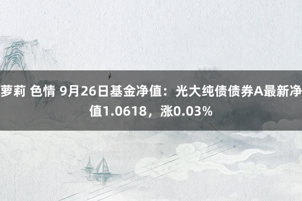 萝莉 色情 9月26日基金净值：光大纯债债券A最新净值1.0618，涨0.03%