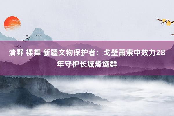 清野 裸舞 新疆文物保护者：戈壁萧索中效力28年守护长城烽燧群