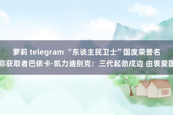 萝莉 telegram “东谈主民卫士”国度荣誉名称获取者巴依卡·凯力迪别克：三代起劲戍边 由衷爱国