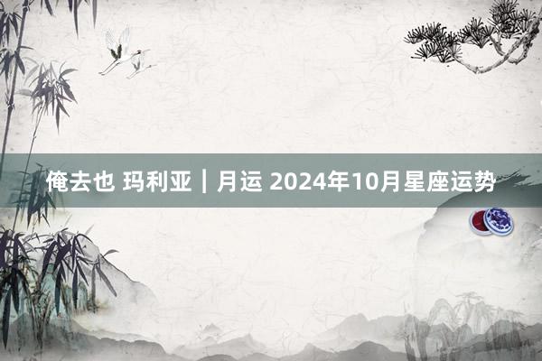 俺去也 玛利亚︱月运 2024年10月星座运势