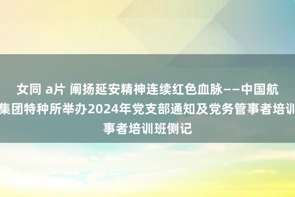 女同 a片 阐扬延安精神　连续红色血脉——中国航空工业集团特种所举办2024年党支部通知及党务管事者培训班侧记