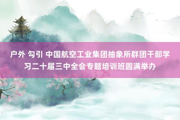 户外 勾引 中国航空工业集团抽象所群团干部学习二十届三中全会专题培训班圆满举办