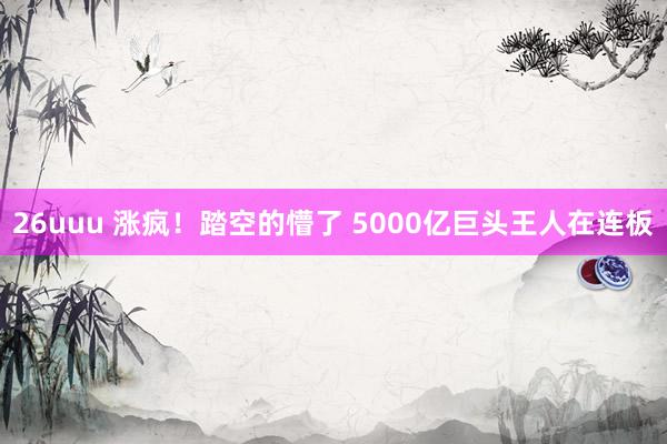 26uuu 涨疯！踏空的懵了 5000亿巨头王人在连板