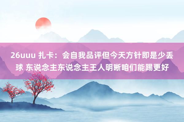 26uuu 扎卡：会自我品评但今天方针即是少丢球 东说念主东说念主王人明晰咱们能踢更好