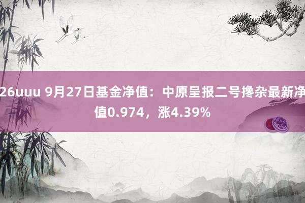 26uuu 9月27日基金净值：中原呈报二号搀杂最新净值0.974，涨4.39%