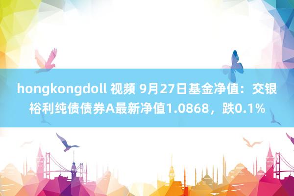 hongkongdoll 视频 9月27日基金净值：交银裕利纯债债券A最新净值1.0868，跌0.1%