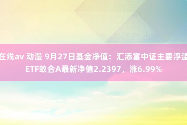 在线av 动漫 9月27日基金净值：汇添富中证主要浮滥ETF蚁合A最新净值2.2397，涨6.99%