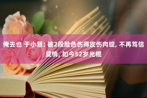 俺去也 于小慧: 被2段脸色伤得皮伤肉绽， 不再笃信爱情， 如今52岁光棍