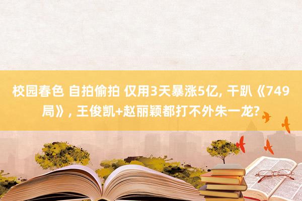 校园春色 自拍偷拍 仅用3天暴涨5亿， 干趴《749局》， 王俊凯+赵丽颖都打不外朱一龙?