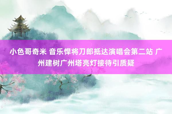 小色哥奇米 音乐悍将刀郎抵达演唱会第二站 广州建树广州塔亮灯接待引质疑