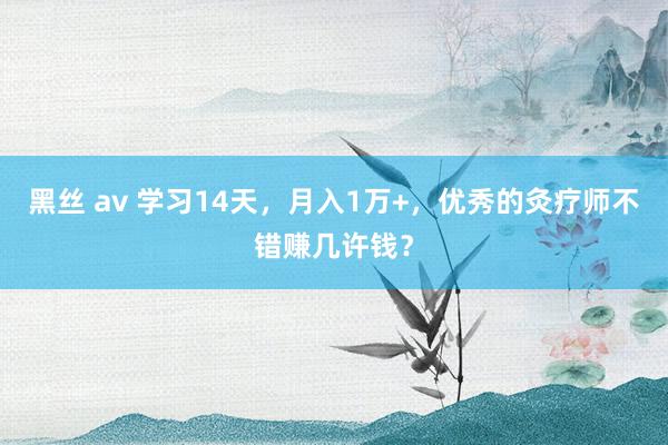 黑丝 av 学习14天，月入1万+，优秀的灸疗师不错赚几许钱？