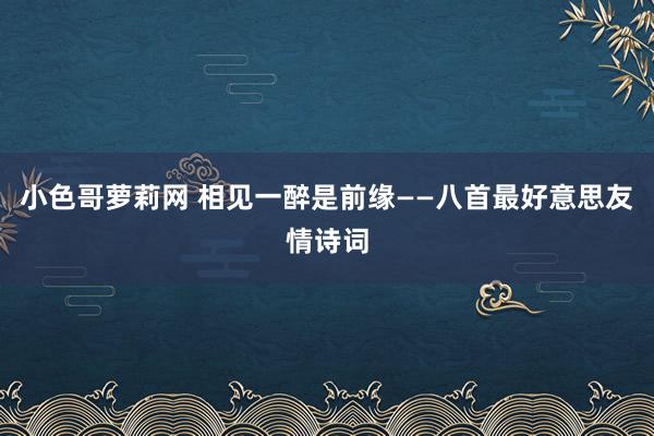 小色哥萝莉网 相见一醉是前缘——八首最好意思友情诗词