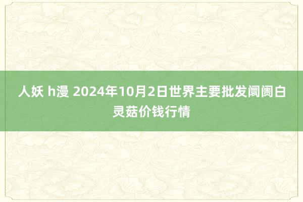 人妖 h漫 2024年10月2日世界主要批发阛阓白灵菇价钱行情