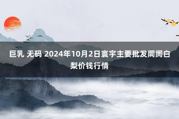 巨乳 无码 2024年10月2日寰宇主要批发阛阓白梨价钱行情